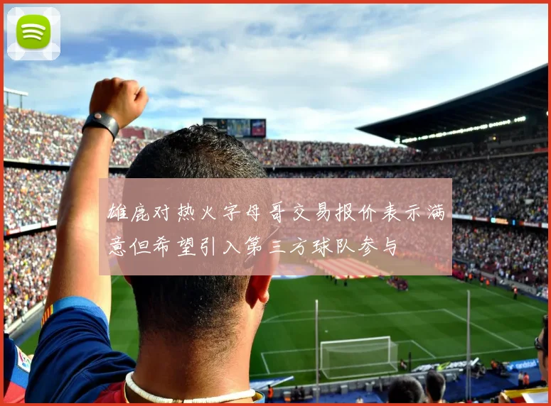 雄鹿对热火字母哥交易报价表示满意但希望引入第三方球队参与