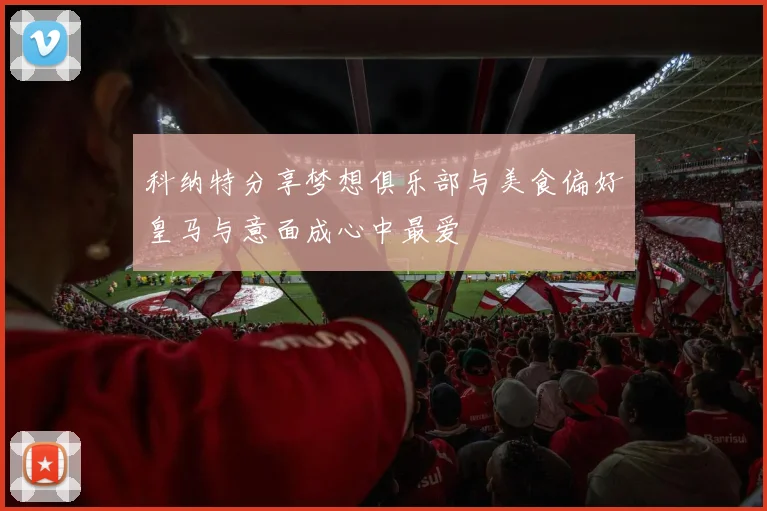 科纳特分享梦想俱乐部与美食偏好皇马与意面成心中最爱