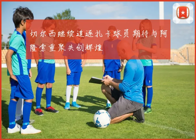 切尔西继续追逐扎卡球员期待与阿隆索重聚共创辉煌